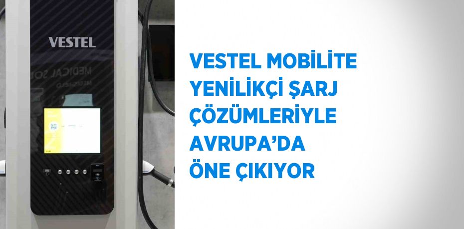 VESTEL MOBİLİTE YENİLİKÇİ ŞARJ ÇÖZÜMLERİYLE AVRUPA’DA ÖNE ÇIKIYOR