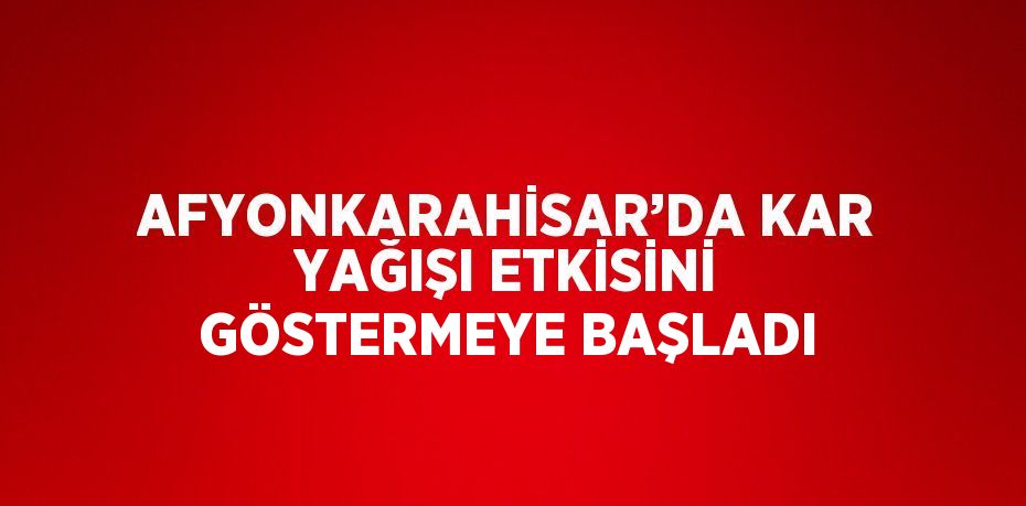 AFYONKARAHİSAR’DA KAR YAĞIŞI ETKİSİNİ GÖSTERMEYE BAŞLADI