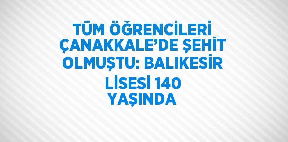 TÜM ÖĞRENCİLERİ ÇANAKKALE’DE ŞEHİT OLMUŞTU: BALIKESİR LİSESİ 140 YAŞINDA