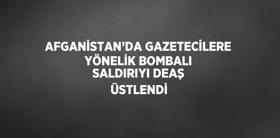 AFGANİSTAN’DA GAZETECİLERE YÖNELİK BOMBALI SALDIRIYI DEAŞ ÜSTLENDİ