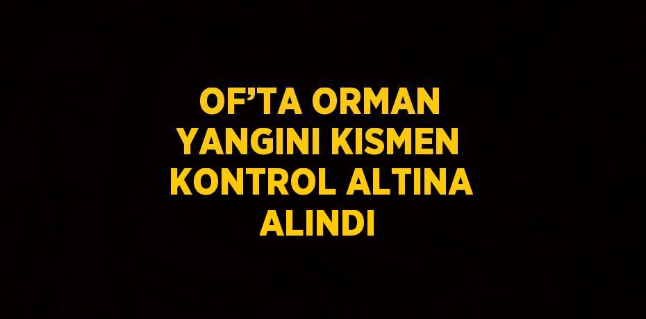 OF’TA ORMAN YANGINI KISMEN KONTROL ALTINA ALINDI