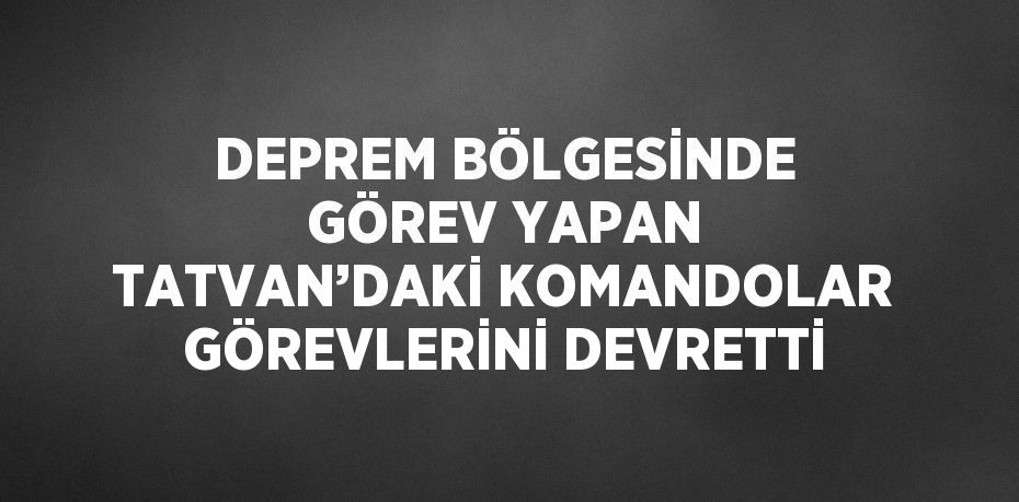 DEPREM BÖLGESİNDE GÖREV YAPAN TATVAN’DAKİ KOMANDOLAR GÖREVLERİNİ DEVRETTİ