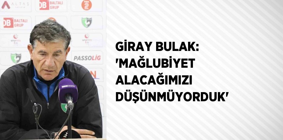 GİRAY BULAK: 'MAĞLUBİYET ALACAĞIMIZI DÜŞÜNMÜYORDUK'