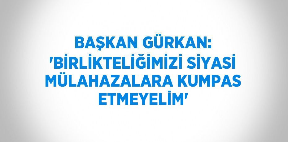 BAŞKAN GÜRKAN: 'BİRLİKTELİĞİMİZİ SİYASİ MÜLAHAZALARA KUMPAS ETMEYELİM'