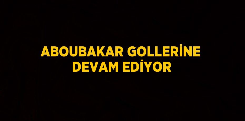 ABOUBAKAR GOLLERİNE DEVAM EDİYOR