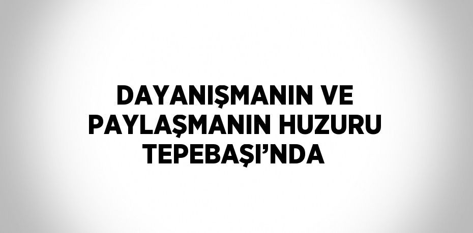 DAYANIŞMANIN VE PAYLAŞMANIN HUZURU TEPEBAŞI’NDA