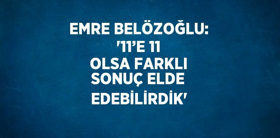 EMRE BELÖZOĞLU: '11’E 11 OLSA FARKLI SONUÇ ELDE EDEBİLİRDİK'