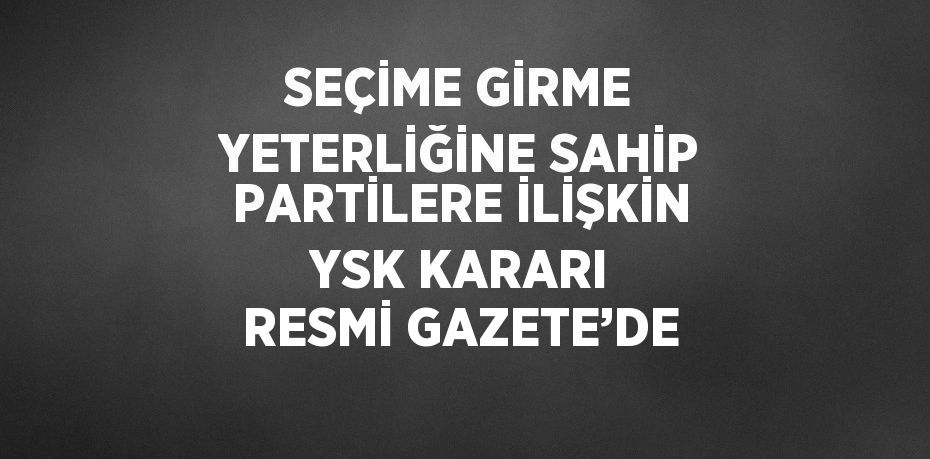 SEÇİME GİRME YETERLİĞİNE SAHİP PARTİLERE İLİŞKİN YSK KARARI RESMİ GAZETE’DE