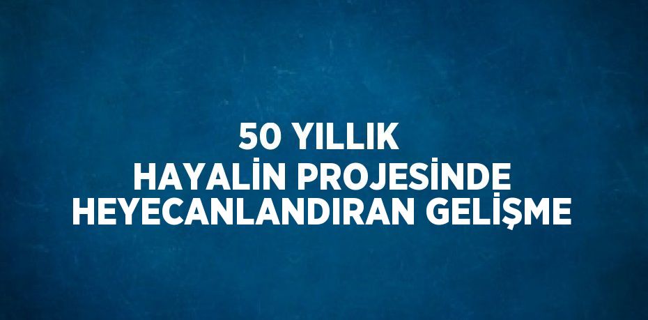 50 YILLIK HAYALİN PROJESİNDE HEYECANLANDIRAN GELİŞME