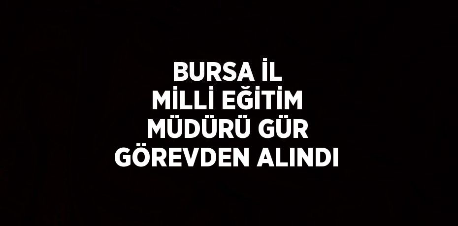 BURSA İL MİLLİ EĞİTİM MÜDÜRÜ GÜR GÖREVDEN ALINDI