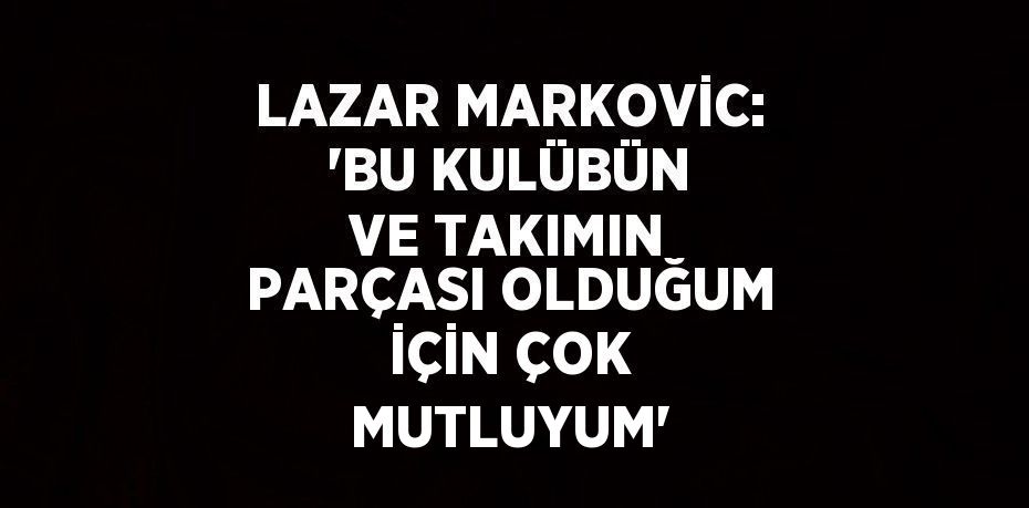 LAZAR MARKOVİC: 'BU KULÜBÜN VE TAKIMIN PARÇASI OLDUĞUM İÇİN ÇOK MUTLUYUM'