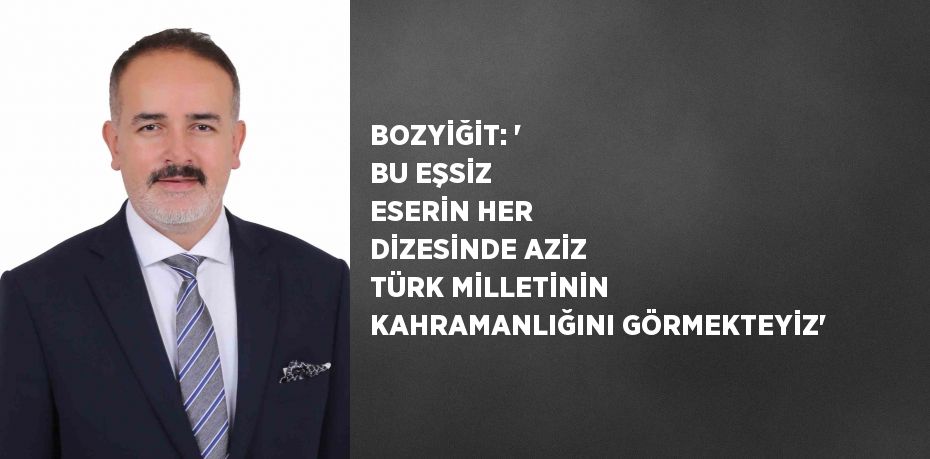 BOZYİĞİT: ' BU EŞSİZ ESERİN HER DİZESİNDE AZİZ TÜRK MİLLETİNİN KAHRAMANLIĞINI GÖRMEKTEYİZ'