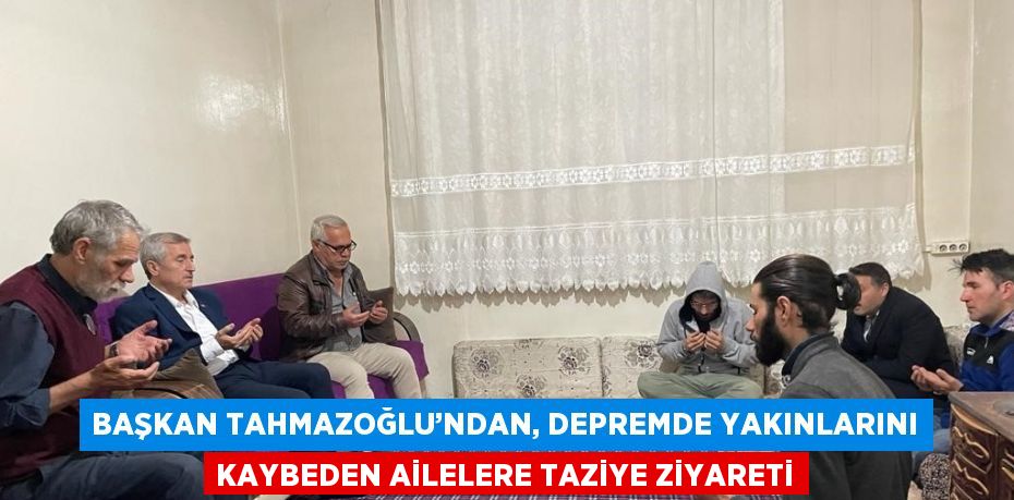 BAŞKAN TAHMAZOĞLU’NDAN, DEPREMDE YAKINLARINI KAYBEDEN AİLELERE TAZİYE ZİYARETİ