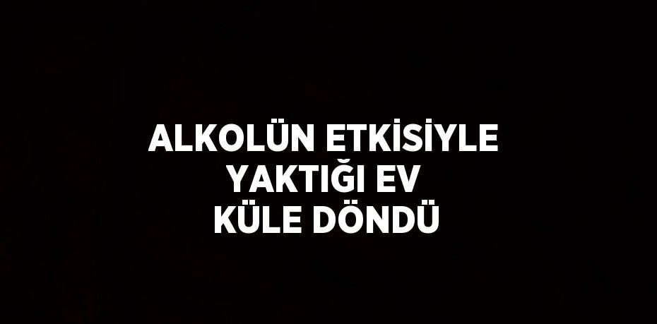 ALKOLÜN ETKİSİYLE YAKTIĞI EV KÜLE DÖNDÜ