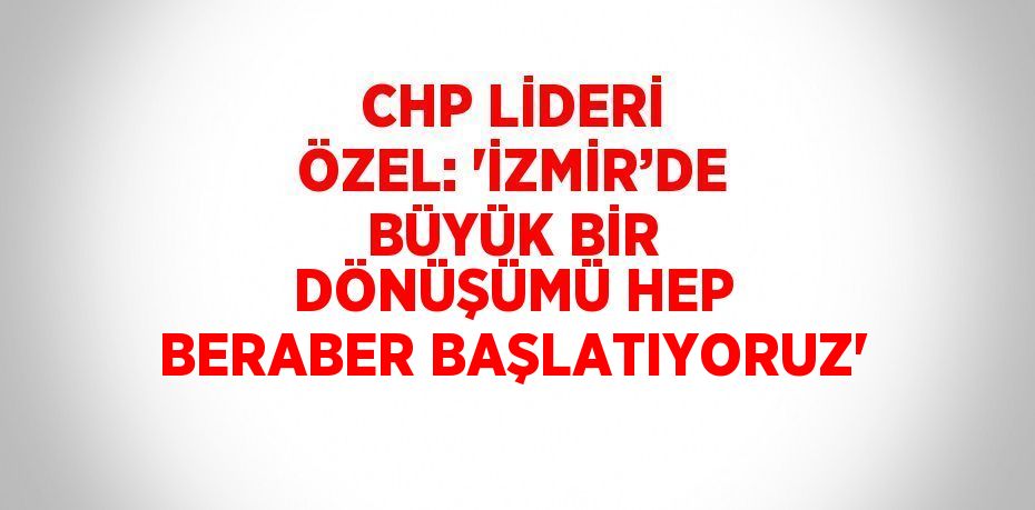 CHP LİDERİ ÖZEL: 'İZMİR’DE BÜYÜK BİR DÖNÜŞÜMÜ HEP BERABER BAŞLATIYORUZ'