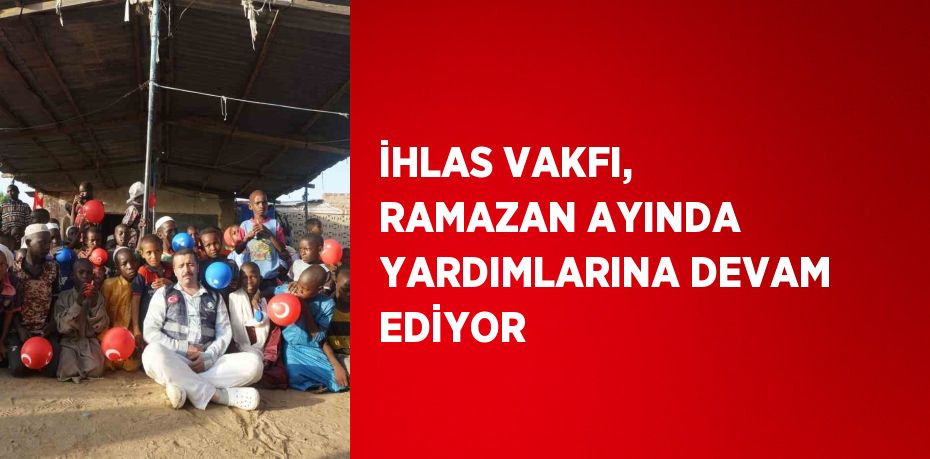 İHLAS VAKFI, RAMAZAN AYINDA YARDIMLARINA DEVAM EDİYOR