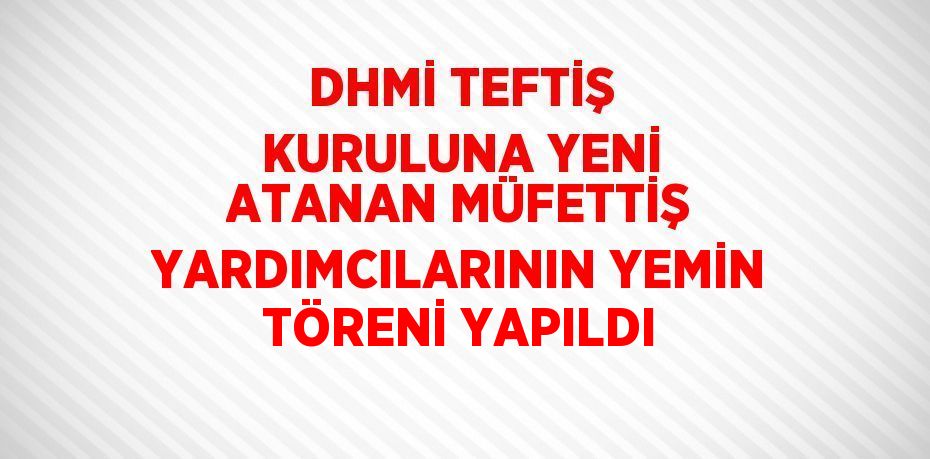 DHMİ TEFTİŞ KURULUNA YENİ ATANAN MÜFETTİŞ YARDIMCILARININ YEMİN TÖRENİ YAPILDI