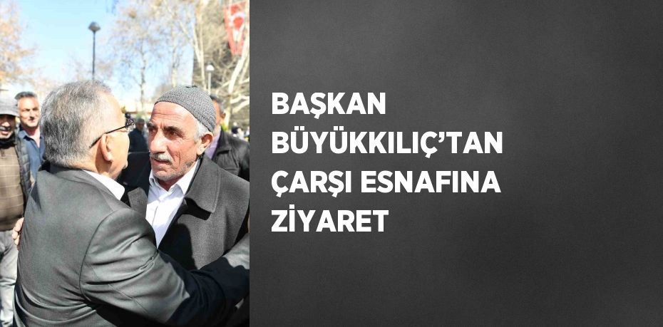 BAŞKAN BÜYÜKKILIÇ’TAN ÇARŞI ESNAFINA ZİYARET