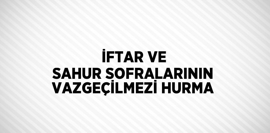 İFTAR VE SAHUR SOFRALARININ VAZGEÇİLMEZİ HURMA