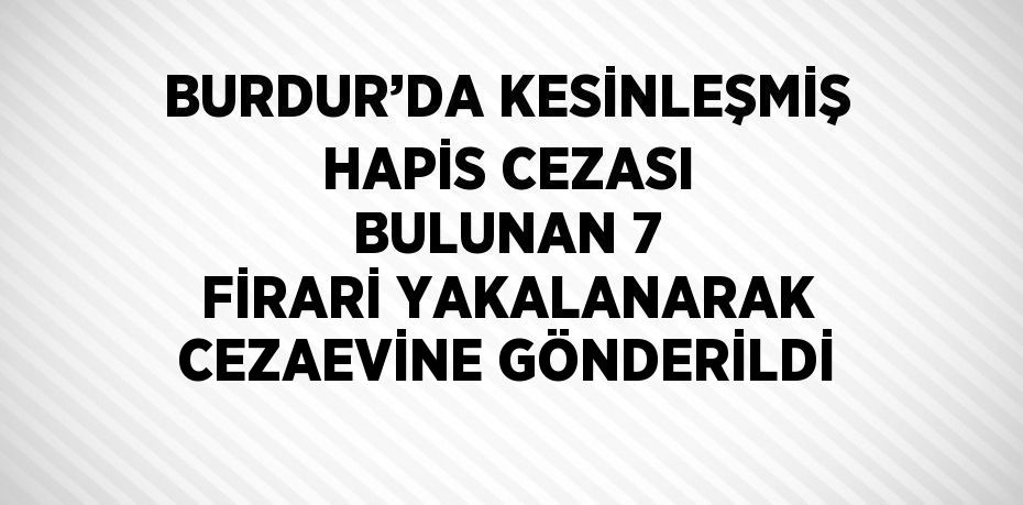 BURDUR’DA KESİNLEŞMİŞ HAPİS CEZASI BULUNAN 7 FİRARİ YAKALANARAK CEZAEVİNE GÖNDERİLDİ