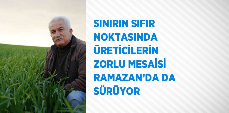 SINIRIN SIFIR NOKTASINDA ÜRETİCİLERİN ZORLU MESAİSİ RAMAZAN’DA DA SÜRÜYOR