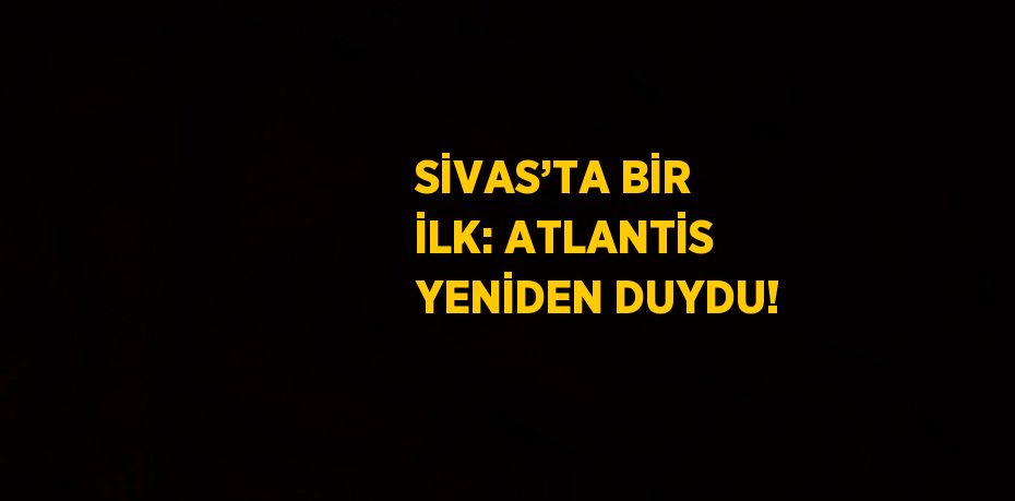 SİVAS’TA BİR İLK: ATLANTİS YENİDEN DUYDU!