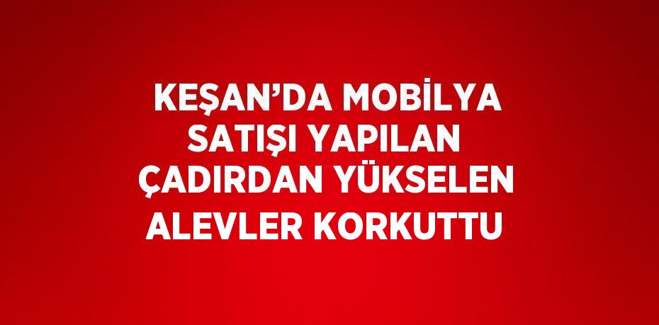 KEŞAN’DA MOBİLYA SATIŞI YAPILAN ÇADIRDAN YÜKSELEN ALEVLER KORKUTTU