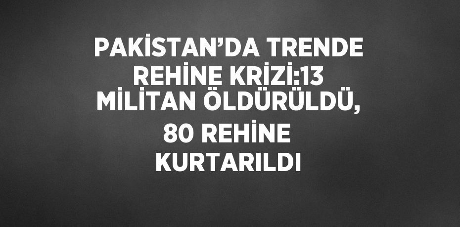 PAKİSTAN’DA TRENDE REHİNE KRİZİ:13 MİLİTAN ÖLDÜRÜLDÜ, 80 REHİNE KURTARILDI