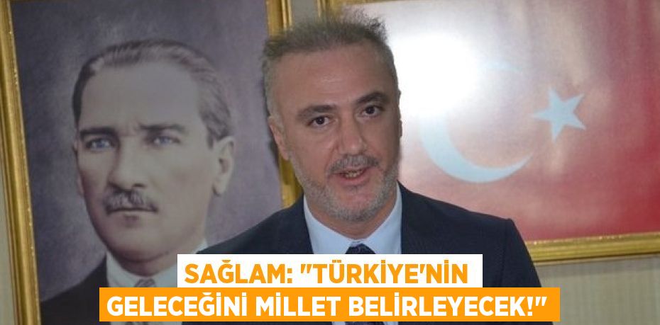 SAĞLAM: "TÜRKİYE’NİN GELECEĞİNİ MİLLET BELİRLEYECEK!"