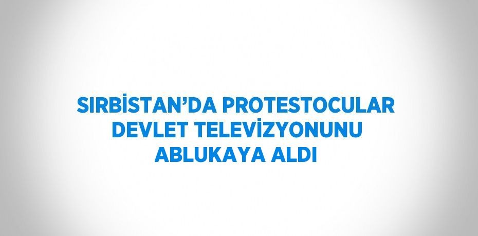 SIRBİSTAN’DA PROTESTOCULAR DEVLET TELEVİZYONUNU ABLUKAYA ALDI