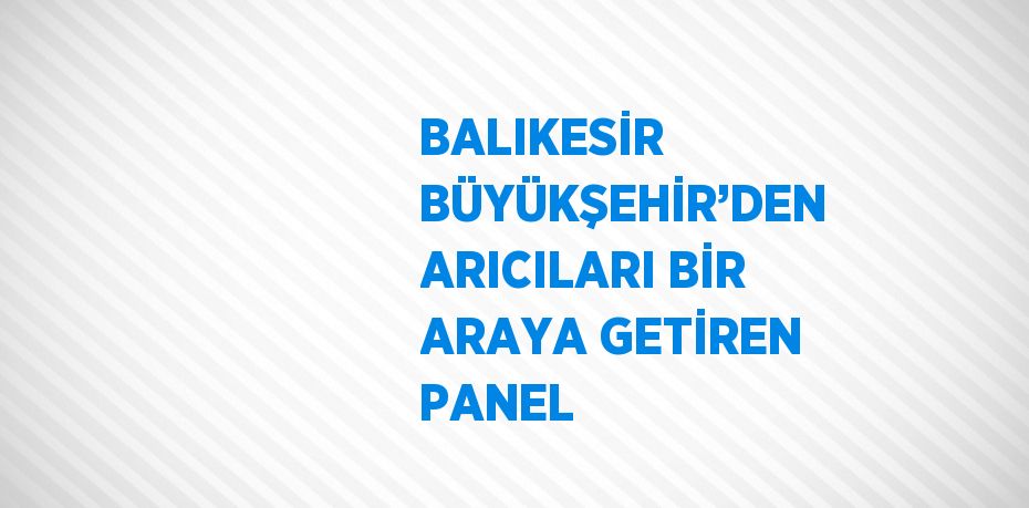 BALIKESİR BÜYÜKŞEHİR’DEN ARICILARI BİR ARAYA GETİREN PANEL