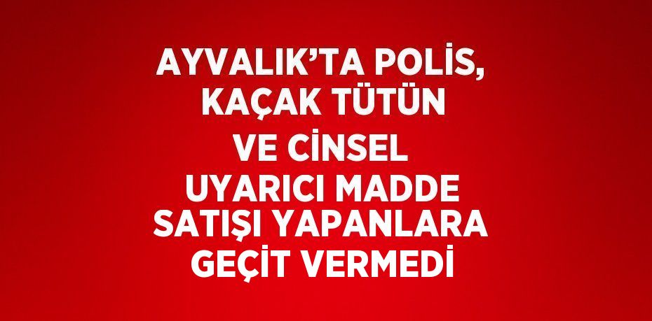 AYVALIK’TA POLİS, KAÇAK TÜTÜN VE CİNSEL UYARICI MADDE SATIŞI YAPANLARA GEÇİT VERMEDİ