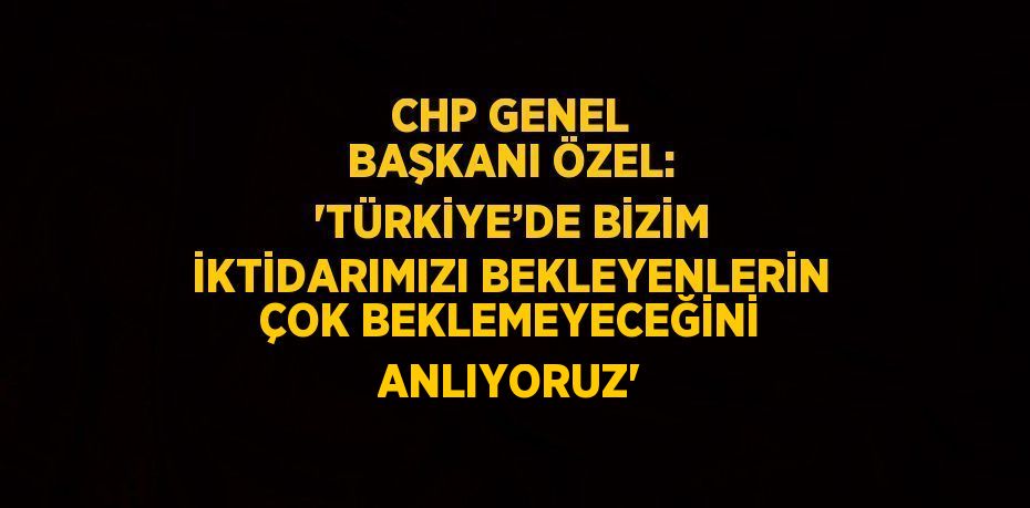 CHP GENEL BAŞKANI ÖZEL: 'TÜRKİYE’DE BİZİM İKTİDARIMIZI BEKLEYENLERİN ÇOK BEKLEMEYECEĞİNİ ANLIYORUZ'