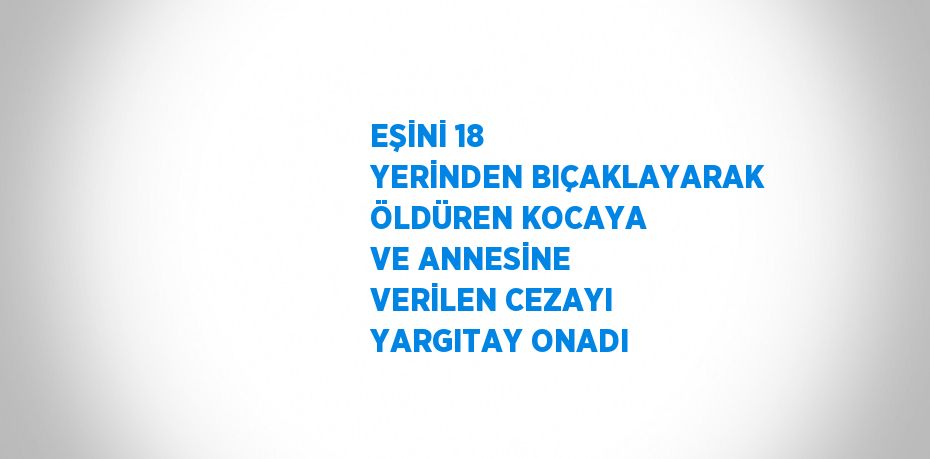 EŞİNİ 18 YERİNDEN BIÇAKLAYARAK ÖLDÜREN KOCAYA VE ANNESİNE VERİLEN CEZAYI YARGITAY ONADI