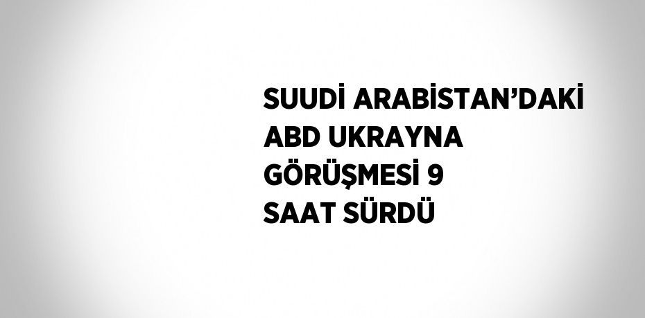 SUUDİ ARABİSTAN’DAKİ ABD UKRAYNA GÖRÜŞMESİ 9 SAAT SÜRDÜ