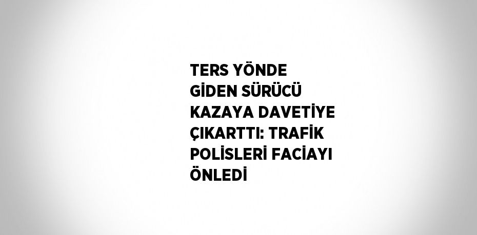 TERS YÖNDE GİDEN SÜRÜCÜ KAZAYA DAVETİYE ÇIKARTTI: TRAFİK POLİSLERİ FACİAYI ÖNLEDİ