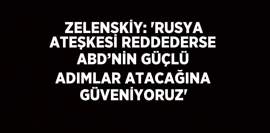 ZELENSKİY: 'RUSYA ATEŞKESİ REDDEDERSE ABD’NİN GÜÇLÜ ADIMLAR ATACAĞINA GÜVENİYORUZ'