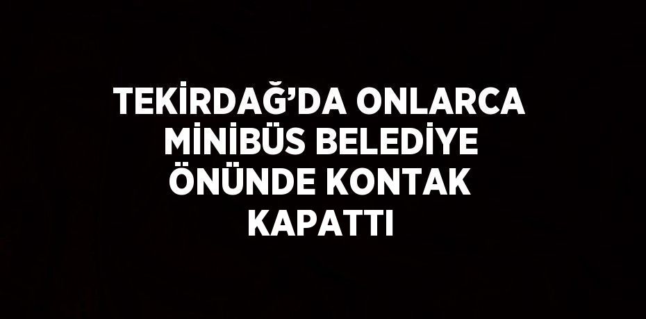 TEKİRDAĞ’DA ONLARCA MİNİBÜS BELEDİYE ÖNÜNDE KONTAK KAPATTI