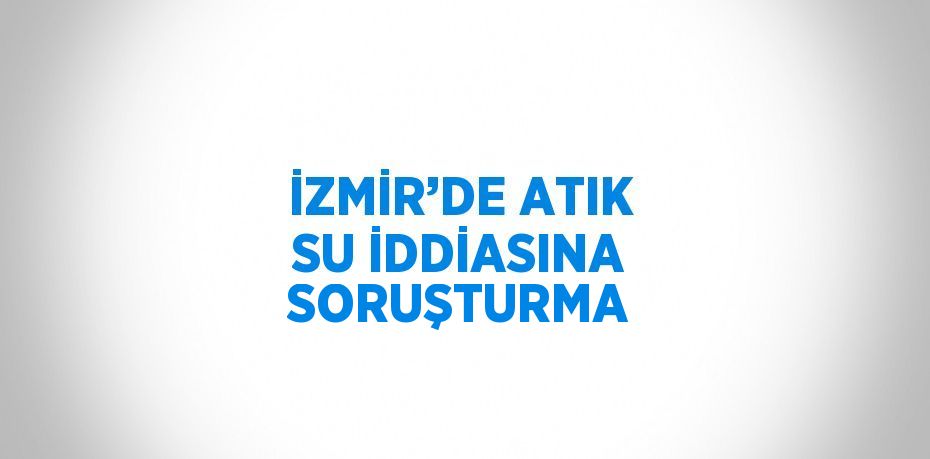 İZMİR’DE ATIK SU İDDİASINA SORUŞTURMA