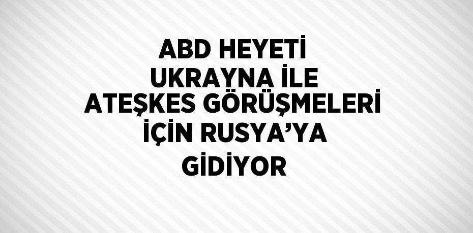 ABD HEYETİ UKRAYNA İLE ATEŞKES GÖRÜŞMELERİ İÇİN RUSYA’YA GİDİYOR