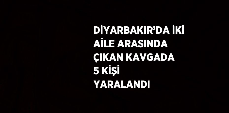 DİYARBAKIR’DA İKİ AİLE ARASINDA ÇIKAN KAVGADA 5 KİŞİ YARALANDI