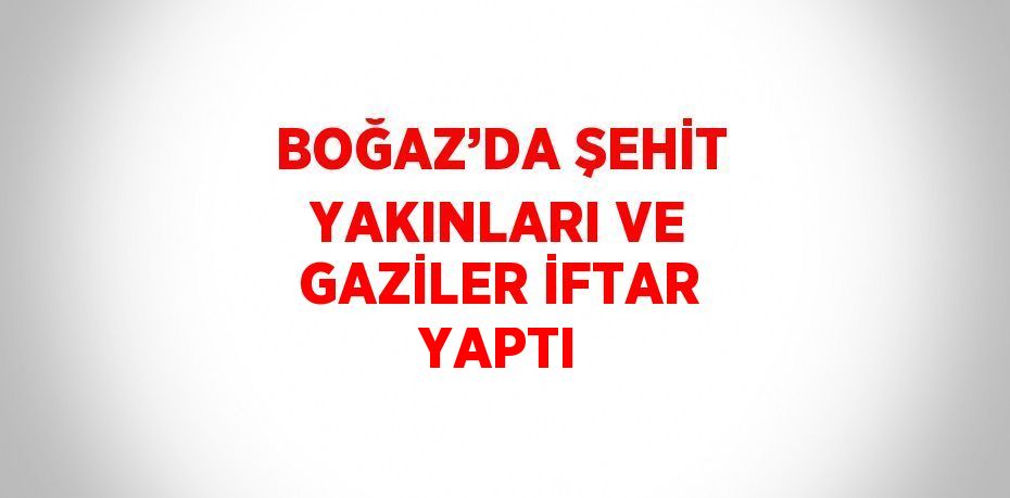 BOĞAZ’DA ŞEHİT YAKINLARI VE GAZİLER İFTAR YAPTI