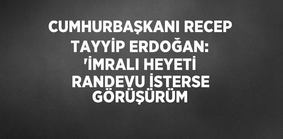 CUMHURBAŞKANI RECEP TAYYİP ERDOĞAN: 'İMRALI HEYETİ RANDEVU İSTERSE GÖRÜŞÜRÜM