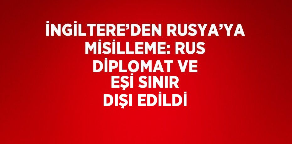 İNGİLTERE’DEN RUSYA’YA MİSİLLEME: RUS DİPLOMAT VE EŞİ SINIR DIŞI EDİLDİ