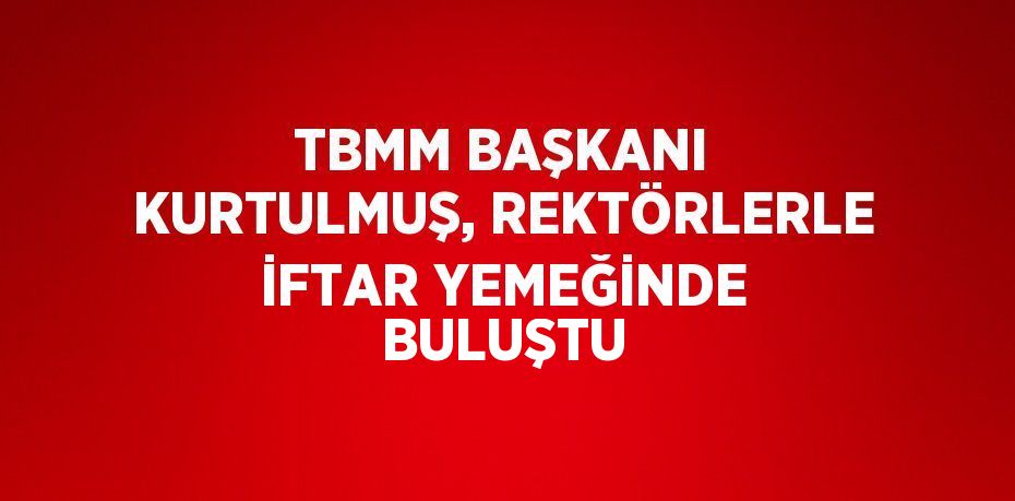 TBMM BAŞKANI KURTULMUŞ, REKTÖRLERLE İFTAR YEMEĞİNDE BULUŞTU