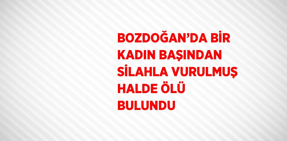 BOZDOĞAN’DA BİR KADIN BAŞINDAN SİLAHLA VURULMUŞ HALDE ÖLÜ BULUNDU