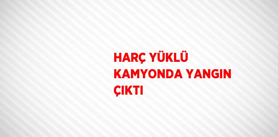 HARÇ YÜKLÜ KAMYONDA YANGIN ÇIKTI