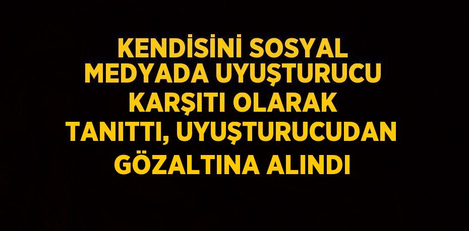 KENDİSİNİ SOSYAL MEDYADA UYUŞTURUCU KARŞITI OLARAK TANITTI, UYUŞTURUCUDAN GÖZALTINA ALINDI