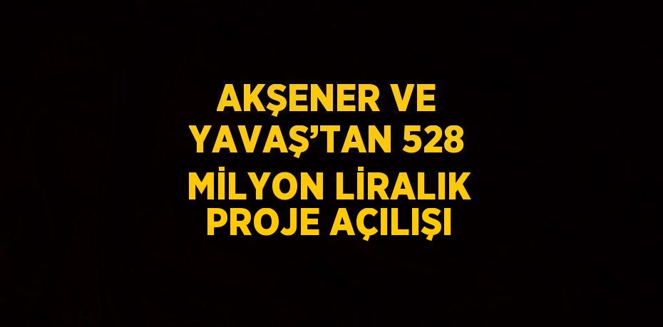 AKŞENER VE YAVAŞ’TAN 528 MİLYON LİRALIK PROJE AÇILIŞI