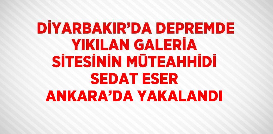 DİYARBAKIR’DA DEPREMDE YIKILAN GALERİA SİTESİNİN MÜTEAHHİDİ SEDAT ESER ANKARA’DA YAKALANDI